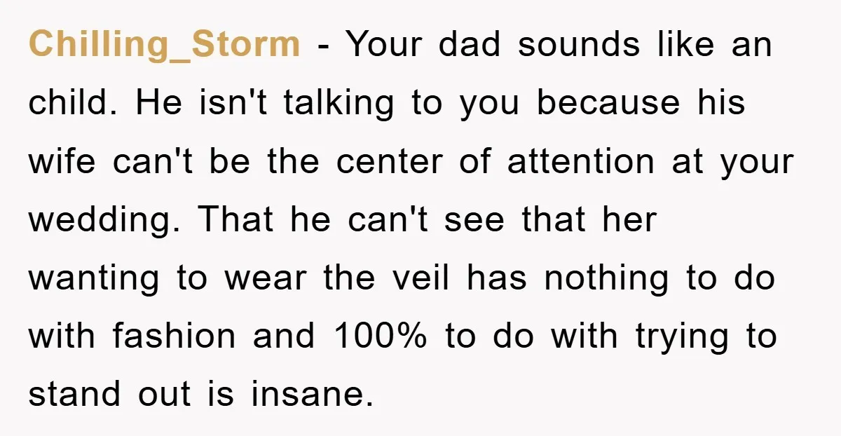 Chilling_Storm − Your dad sounds like an child. He isn't talking to you because his wife can't be the center of attention at your wedding. That he can't see that...