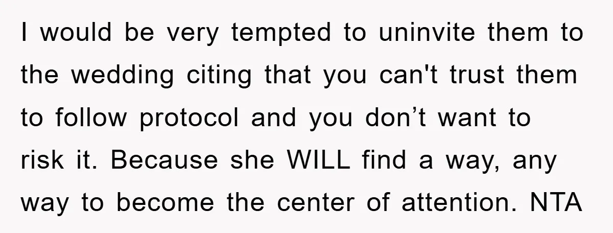 I would be very tempted to uninvite them to the wedding citing that you can't trust them to follow protocol and you don’t want to risk it. Because she WILL...