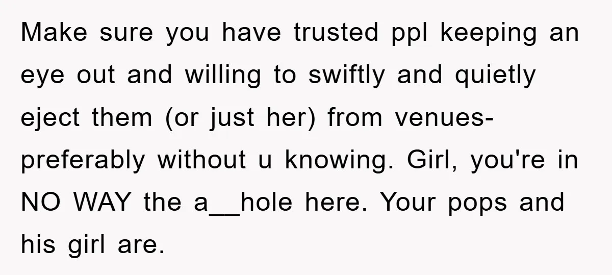 Make sure you have trusted ppl keeping an eye out and willing to swiftly and quietly eject them (or just her) from venues- preferably without u knowing. Girl, you're in...