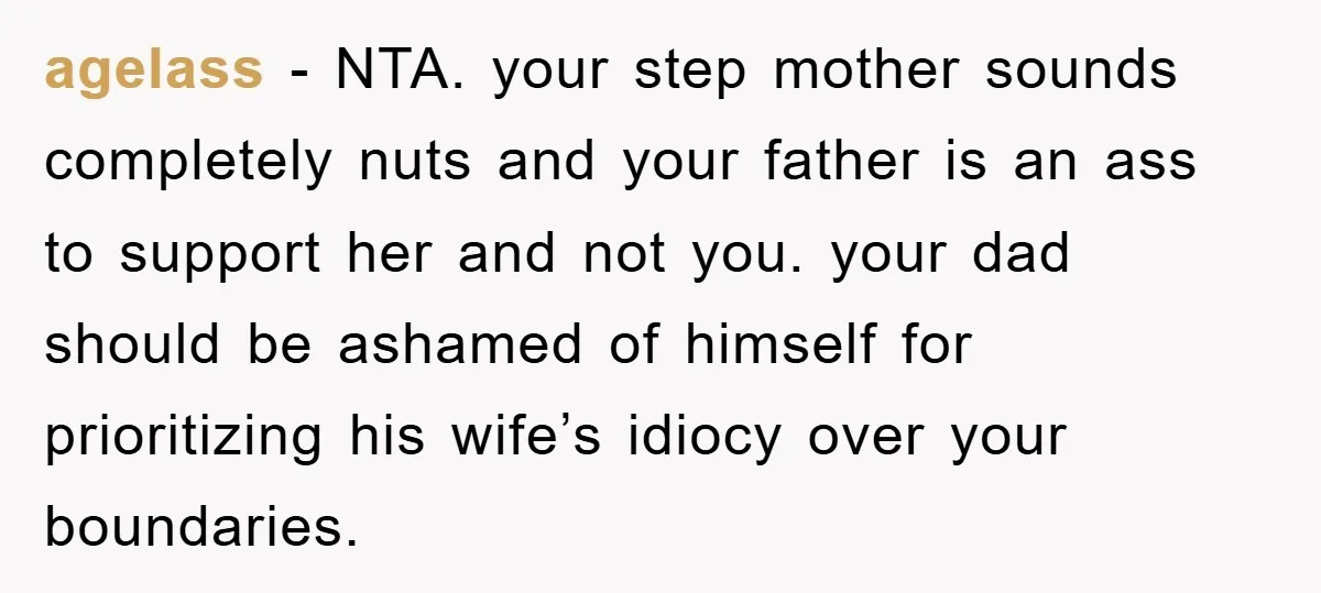agelass − NTA. your step mother sounds completely nuts and your father is an ass to support her and not you. your dad should be ashamed of himself for prioritizing...