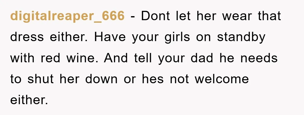 digitalreaper_666 − Dont let her wear that dress either. Have your girls on standby with red wine. And tell your dad he needs to shut her down or hes not...