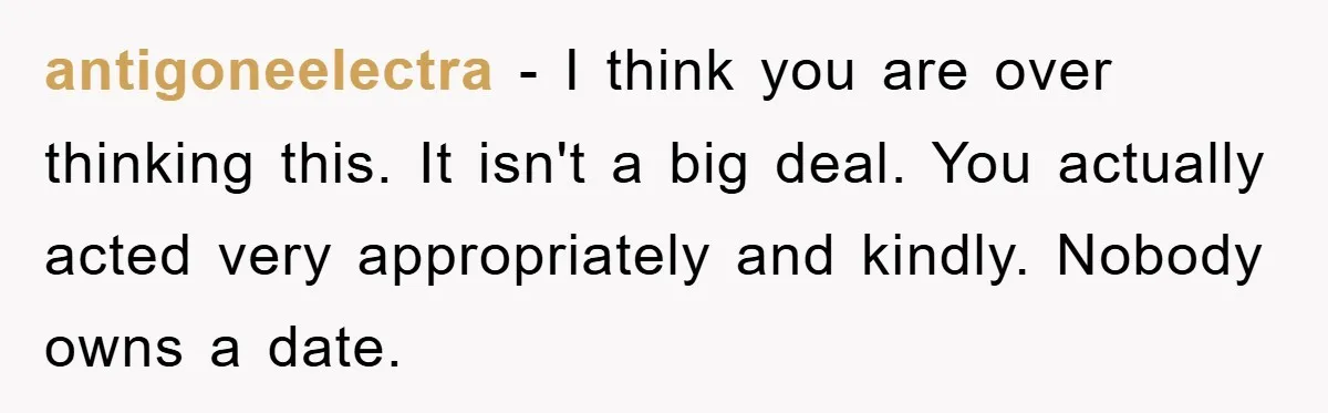 antigoneelectra − I think you are over thinking this. It isn't a big deal. You actually acted very appropriately and kindly. Nobody owns a date.