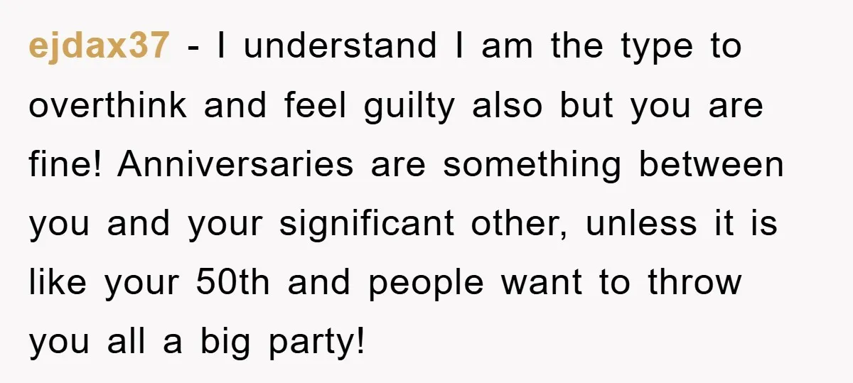 ejdax37 − I understand I am the type to overthink and feel guilty also but you are fine! Anniversaries are something between you and your significant other, unless it is...