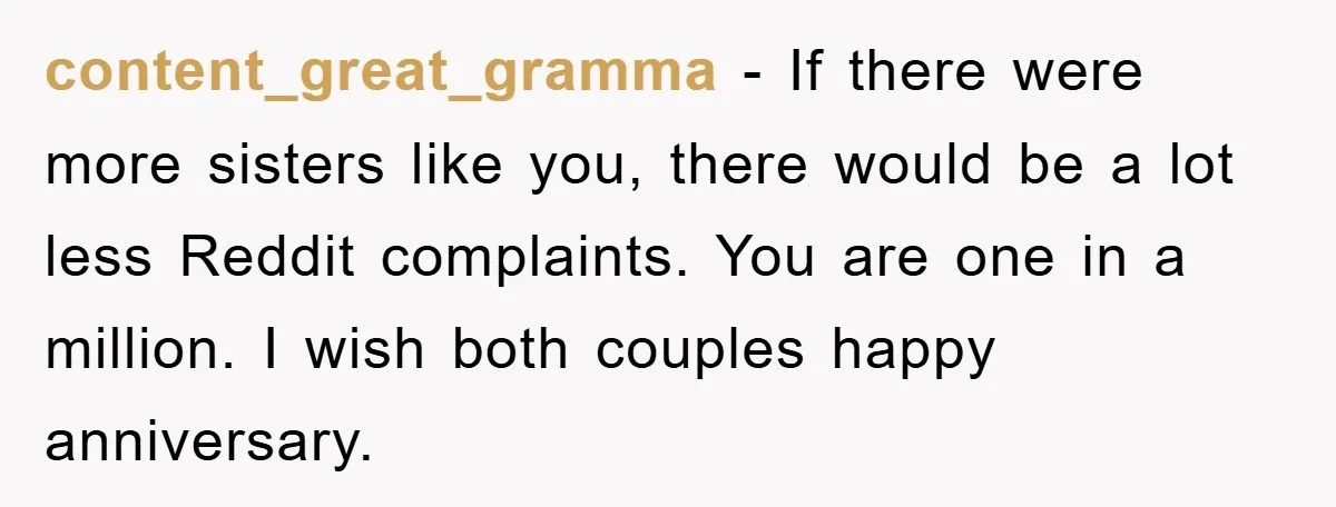 content_great_gramma − If there were more sisters like you, there would be a lot less Reddit complaints. You are one in a million. I wish both couples happy anniversary.