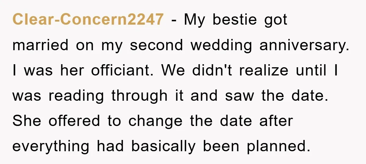 Clear-Concern2247 − My bestie got married on my second wedding anniversary. I was her officiant. We didn't realize until I was reading through it and saw the date. She offered...