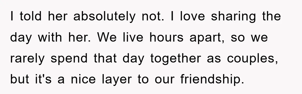 I told her absolutely not. I love sharing the day with her. We live hours apart, so we rarely spend that day together as couples, but it's a nice layer...