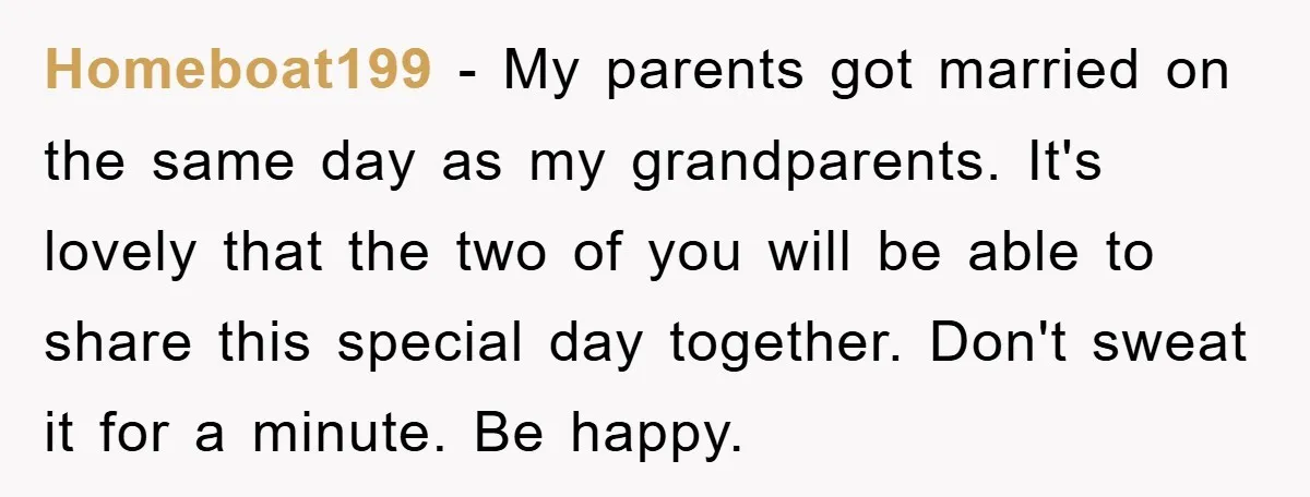Homeboat199 − My parents got married on the same day as my grandparents. It's lovely that the two of you will be able to share this special day together. Don't...