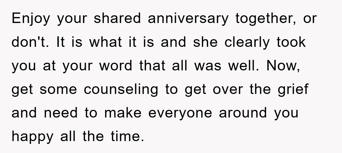 Enjoy your shared anniversary together, or don't. It is what it is and she clearly took you at your word that all was well. Now, get some counseling to get...