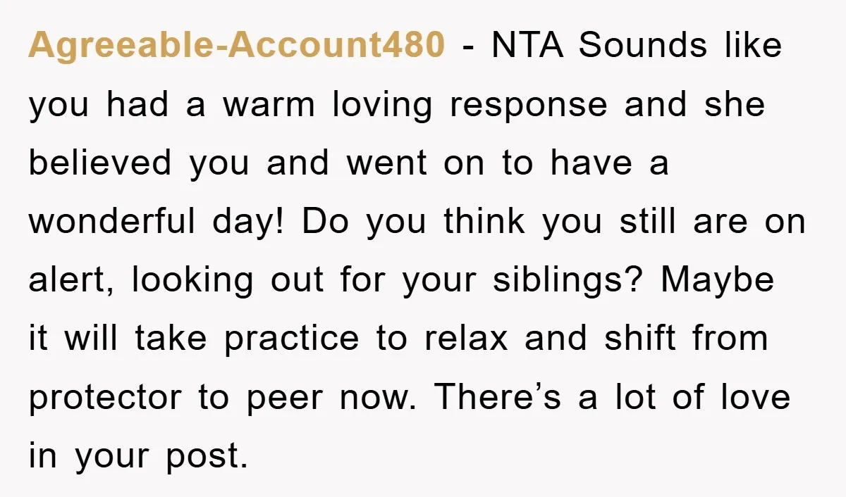 Agreeable-Account480 − NTA Sounds like you had a warm loving response and she believed you and went on to have a wonderful day! Do you think you still are on...