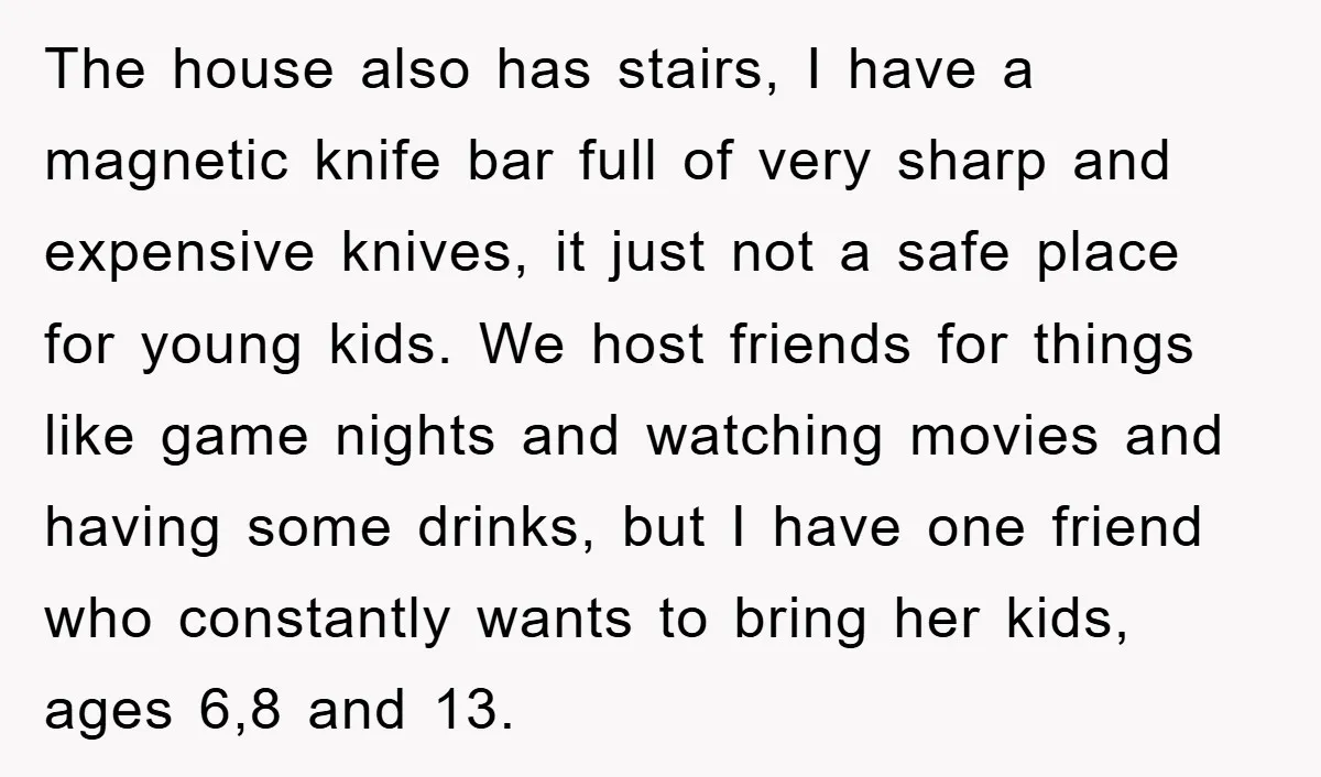 The house also has stairs, I have a magnetic knife bar full of very sharp and expensive knives, it just not a safe place for young kids. We host friends...