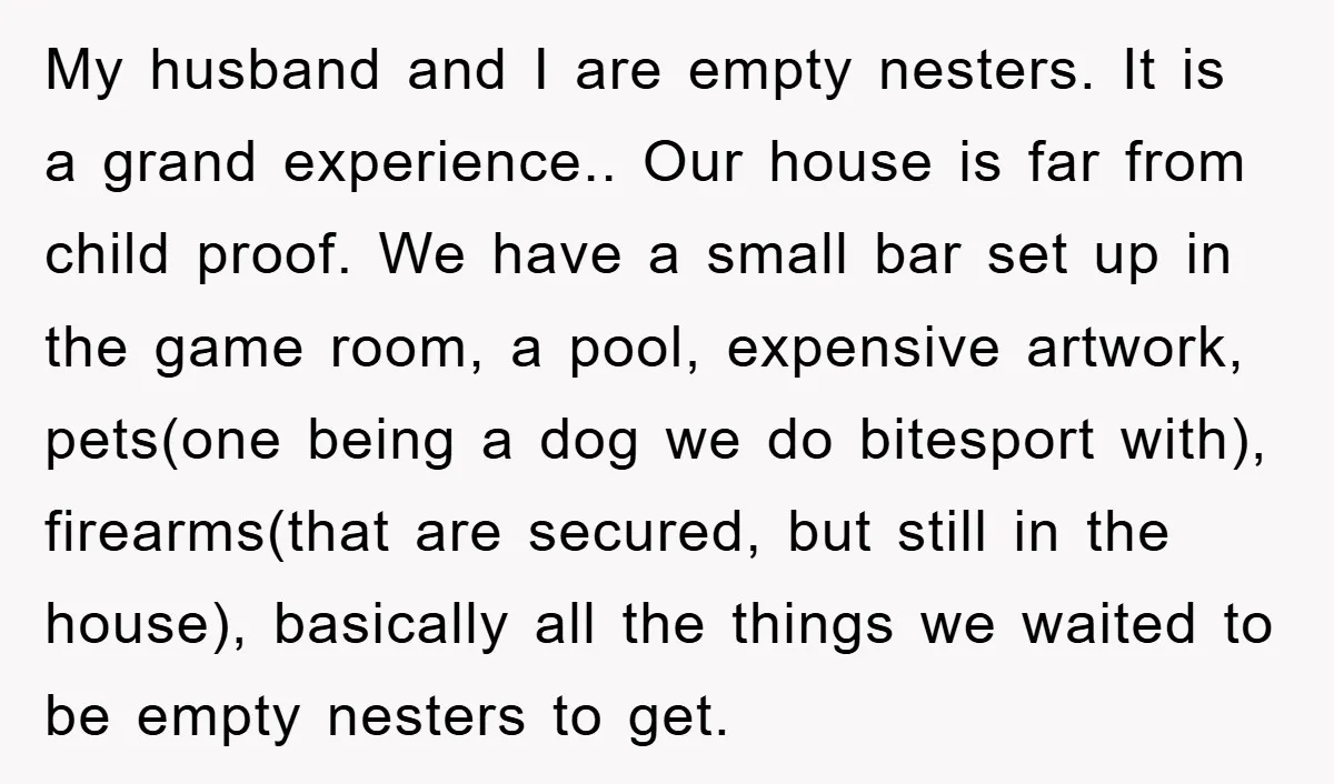 My husband and I are empty nesters. It is a grand experience.. Our house is far from child proof. We have a small bar set up in the game room,...