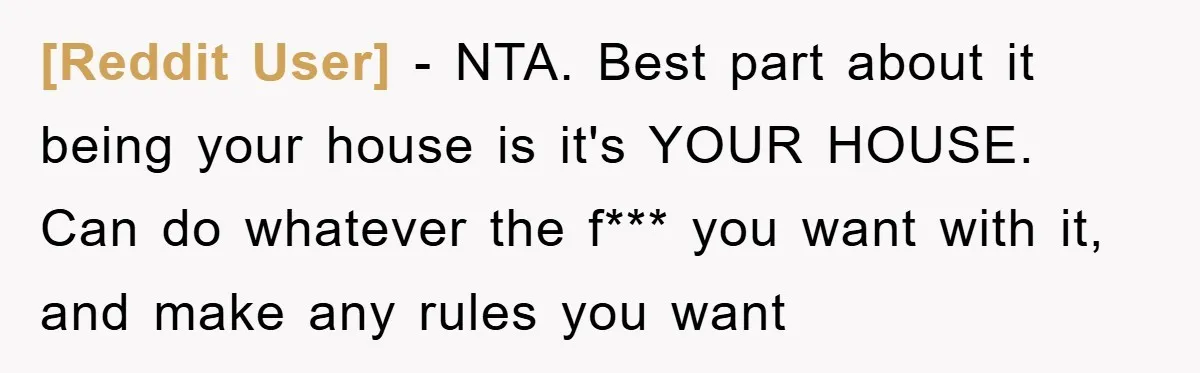 [Reddit User] − NTA. Best part about it being your house is it's YOUR HOUSE. Can do whatever the f*** you want with it, and make any rules you want