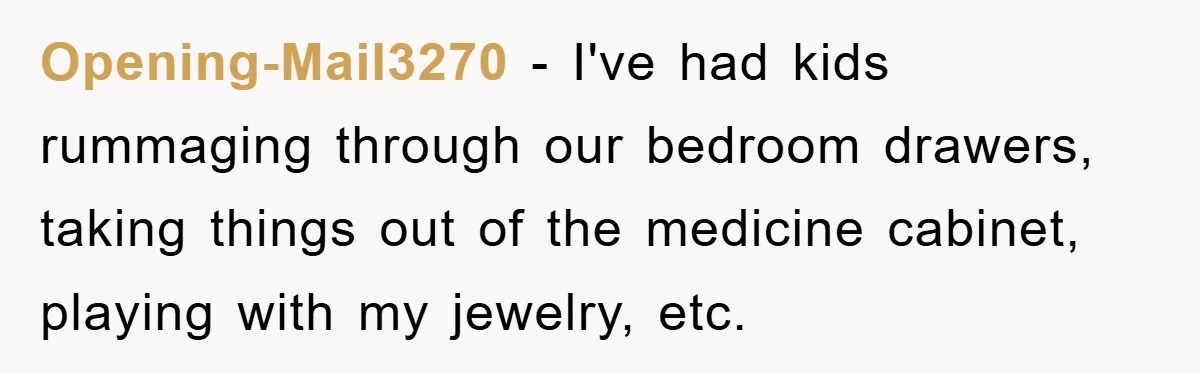 Opening-Mail3270 − I've had kids rummaging through our bedroom drawers, taking things out of the medicine cabinet, playing with my jewelry, etc.