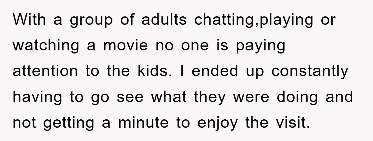 With a group of adults chatting,playing or watching a movie no one is paying attention to the kids. I ended up constantly having to go see what they were doing...