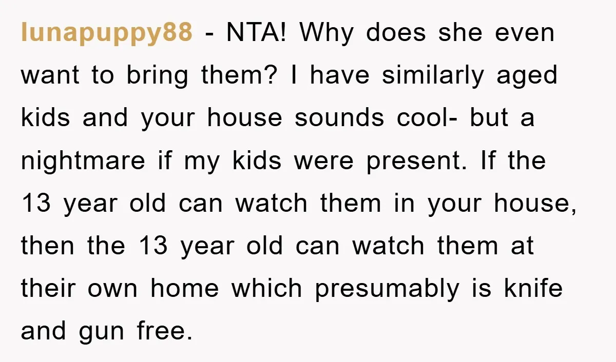 lunapuppy88 − NTA! Why does she even want to bring them? I have similarly aged kids and your house sounds cool- but a nightmare if my kids were present. If...
