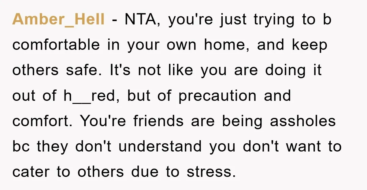 Amber_Hell − NTA, you're just trying to b comfortable in your own home, and keep others safe. It's not like you are doing it out of h__red, but of precaution...