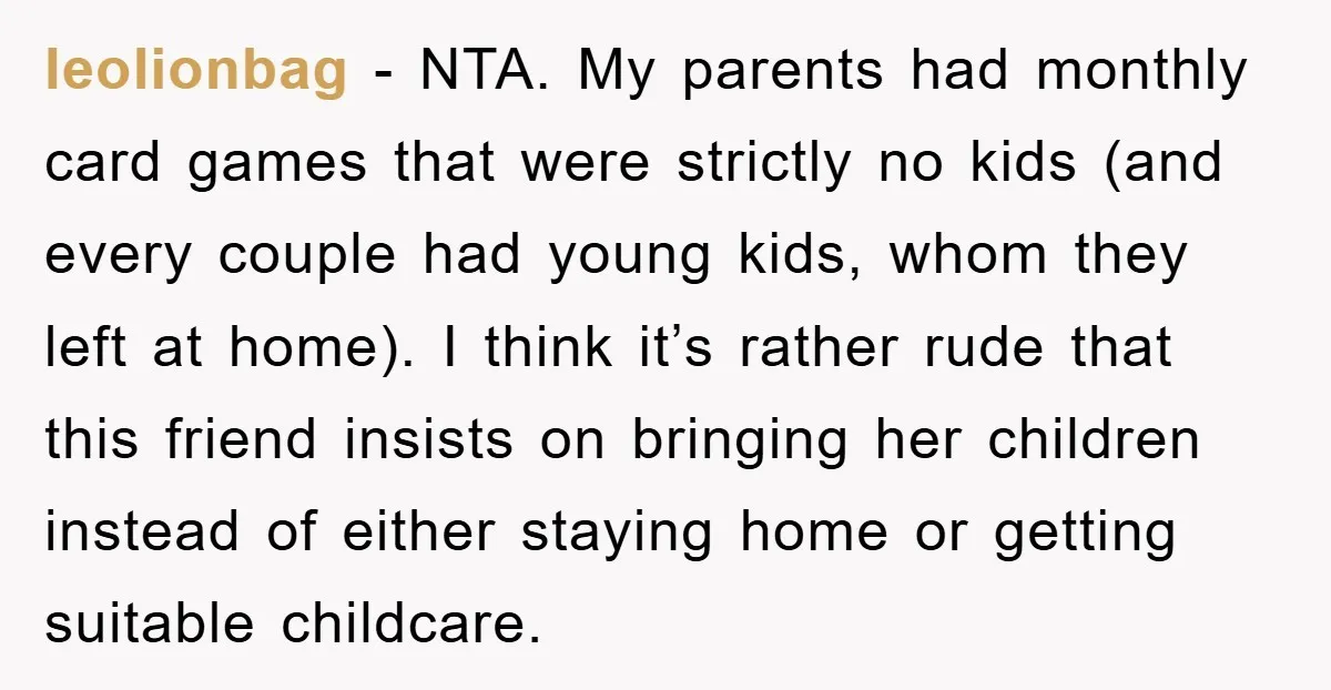 leolionbag − NTA. My parents had monthly card games that were strictly no kids (and every couple had young kids, whom they left at home). I think it’s rather rude...