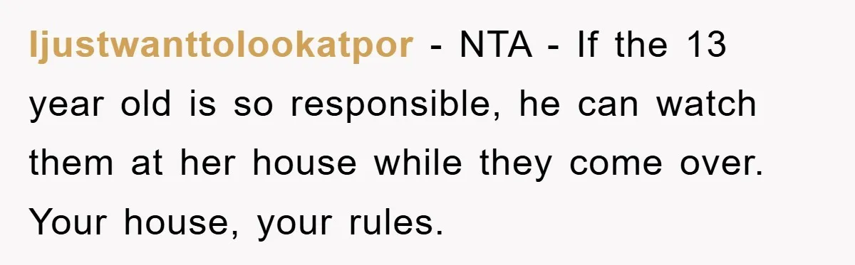 Ijustwanttolookatpor − NTA - If the 13 year old is so responsible, he can watch them at her house while they come over. Your house, your rules.