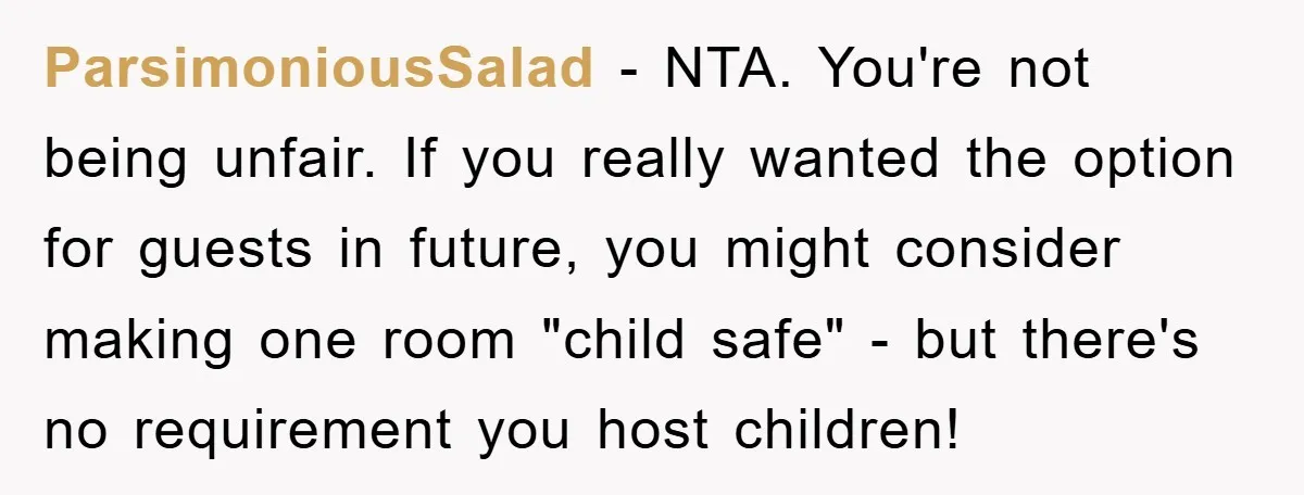 ParsimoniousSalad − NTA. You're not being unfair. If you really wanted the option for guests in future, you might consider making one room "child safe" - but there's no requirement...