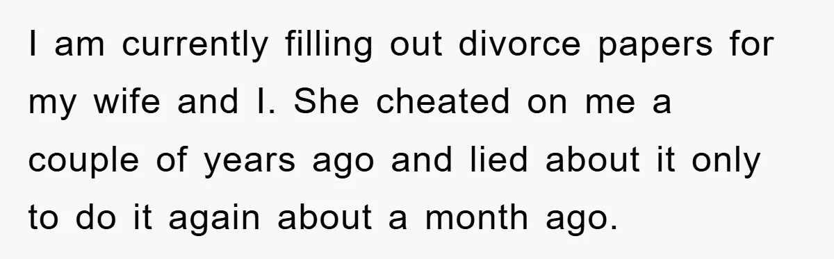 I am currently filling out divorce papers for my wife and I. She cheated on me a couple of years ago and lied about it only to do it again...