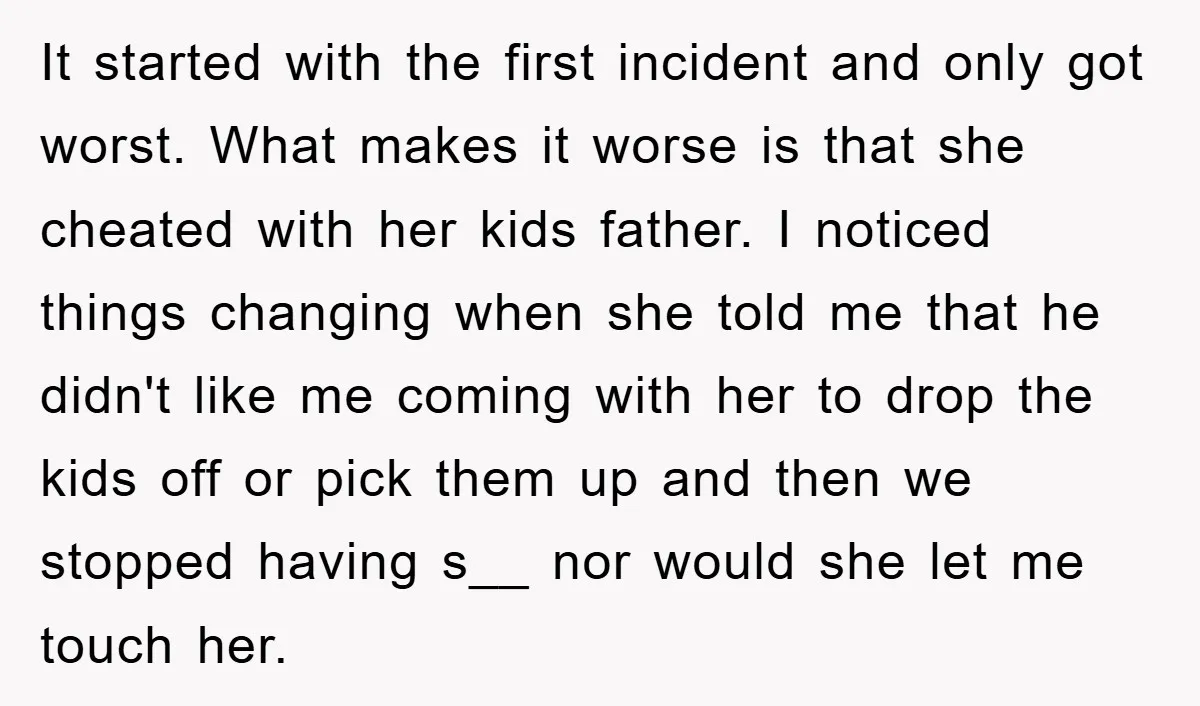 It started with the first incident and only got worst. What makes it worse is that she cheated with her kids father. I noticed things changing when she told me...