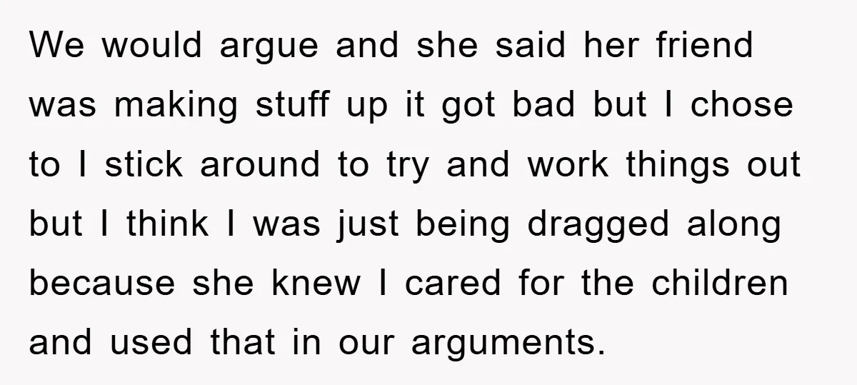 We would argue and she said her friend was making stuff up it got bad but I chose to I stick around to try and work things out but I...