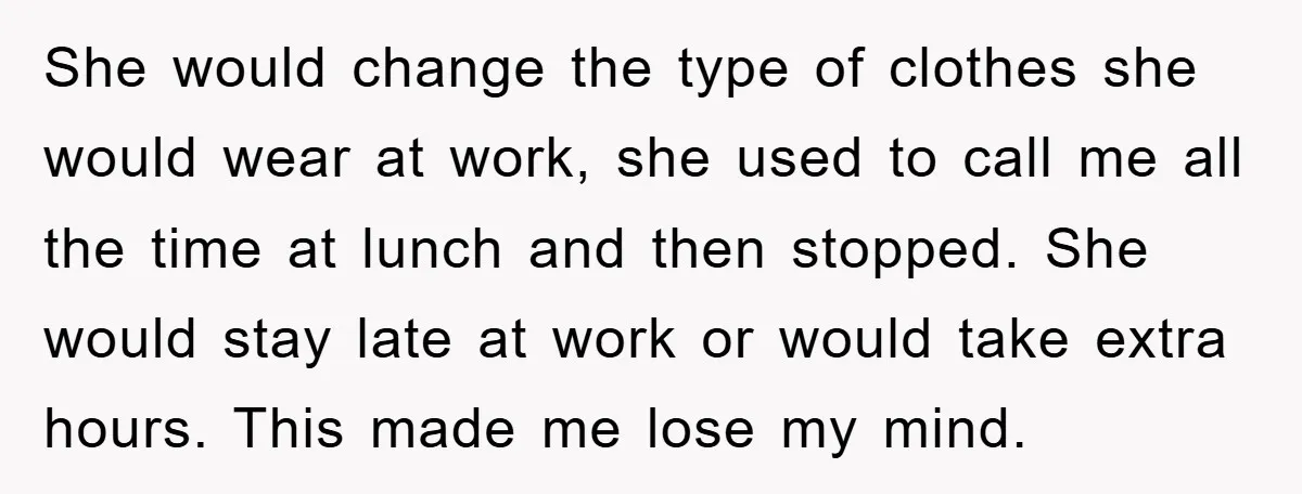 She would change the type of clothes she would wear at work, she used to call me all the time at lunch and then stopped. She would stay late at...