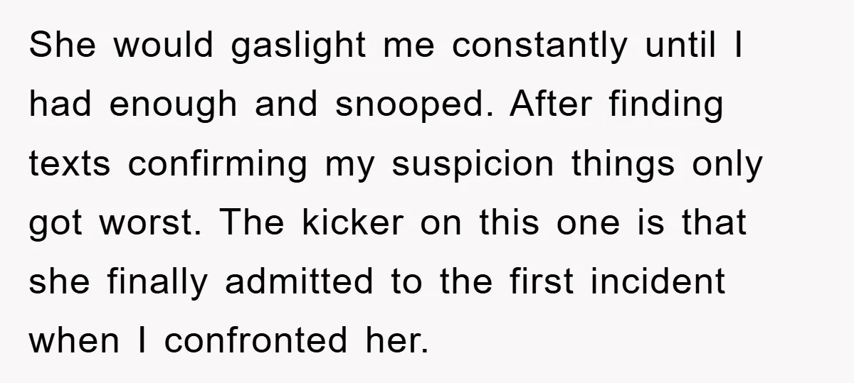 She would gaslight me constantly until I had enough and snooped. After finding texts confirming my suspicion things only got worst. The kicker on this one is that she finally...