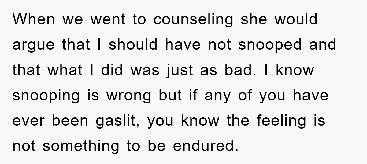 When we went to counseling she would argue that I should have not snooped and that what I did was just as bad. I know snooping is wrong but if...