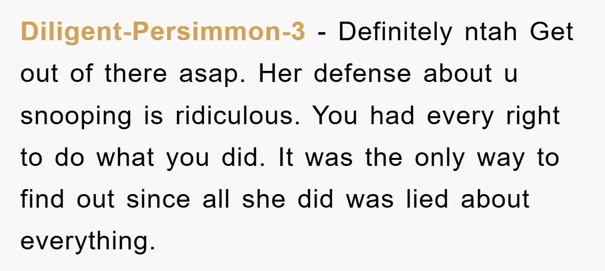 Diligent-Persimmon-3 - Definitely ntah Get out of there asap. Her defense about u snooping is ridiculous. You had every right to do what you did. It was the only way...