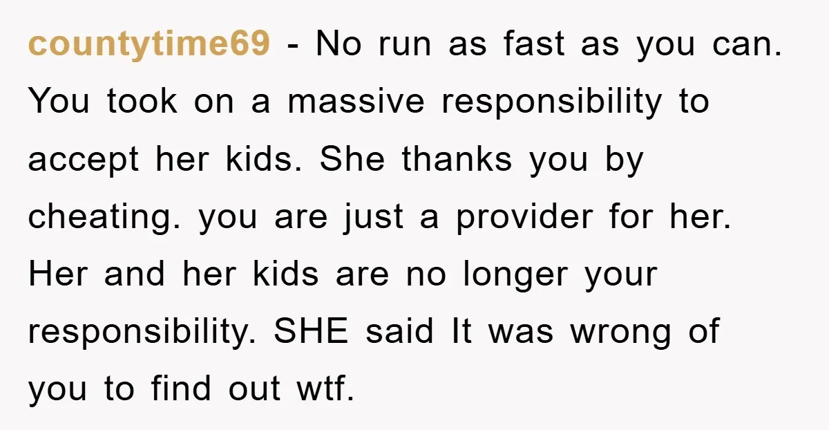 countytime69 - No run as fast as you can. You took on a massive responsibility to accept her kids. She thanks you by cheating. you are just a provider for...