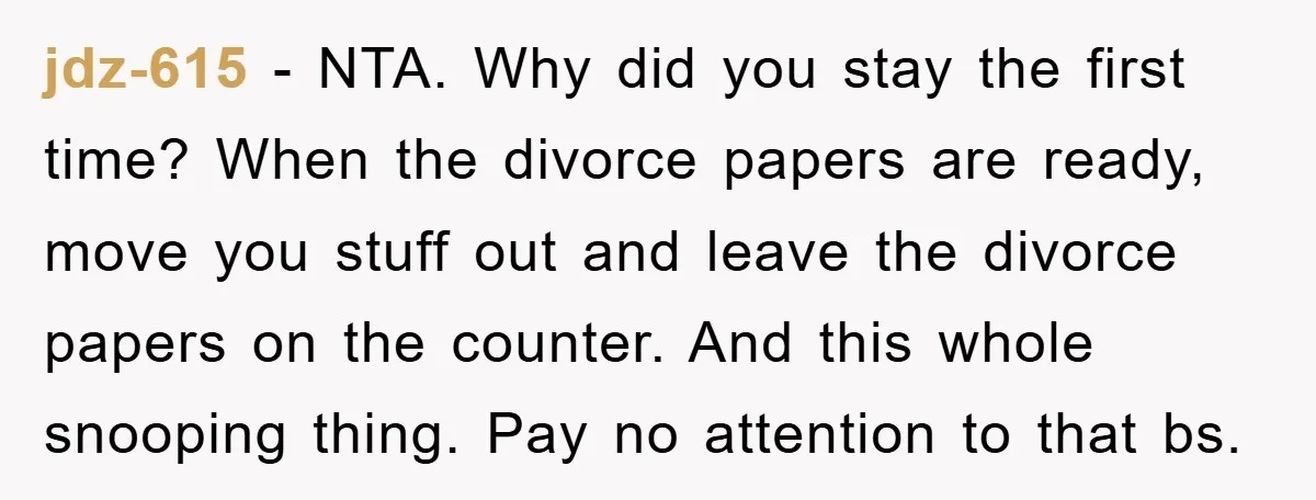 jdz-615 - NTA. Why did you stay the first time? When the divorce papers are ready, move you stuff out and leave the divorce papers on the counter. And this...