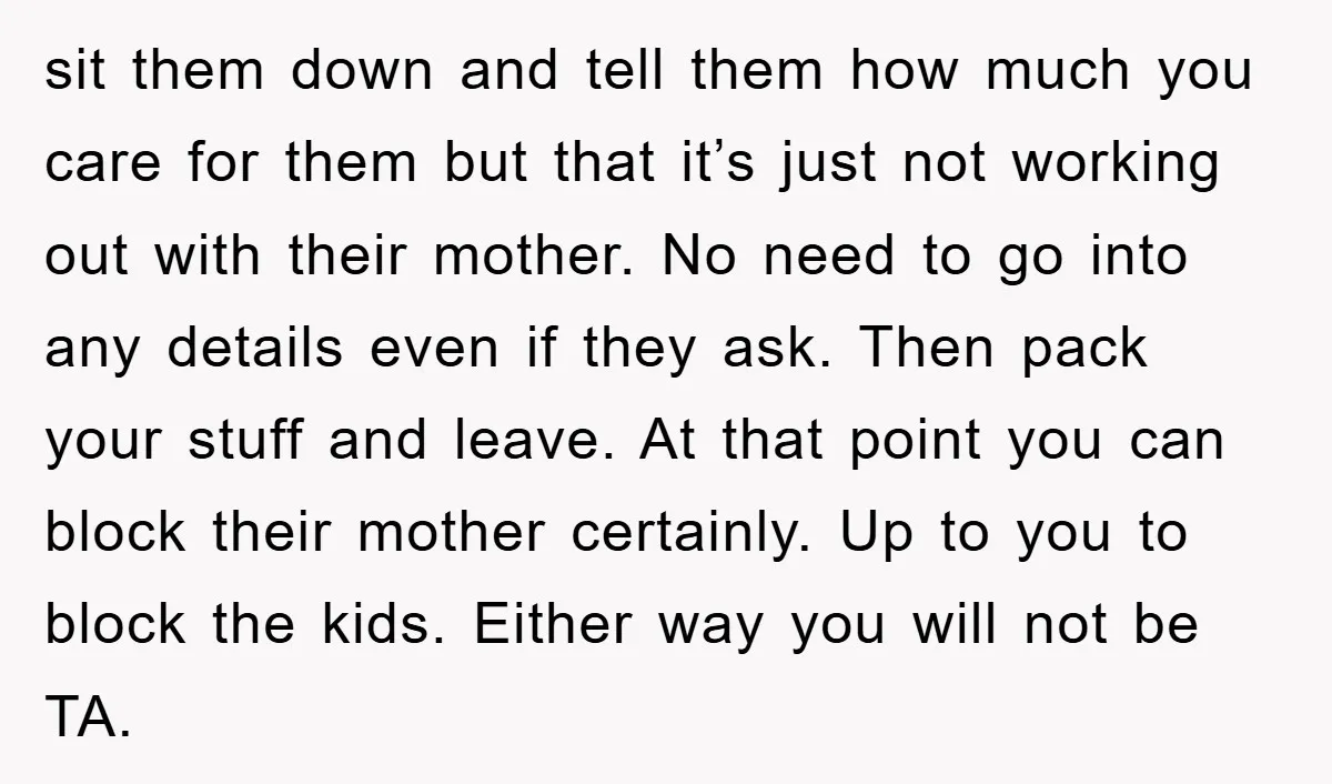 sit them down and tell them how much you care for them but that it’s just not working out with their mother. No need to go into any details even...