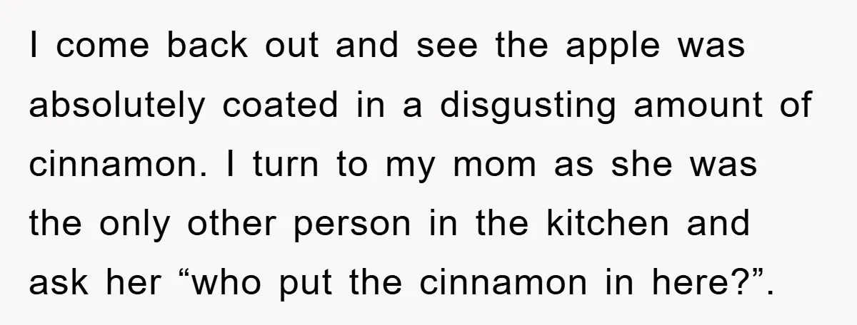 I come back out and see the apple was absolutely coated in a disgusting amount of cinnamon. I turn to my mom as she was the only other person in...