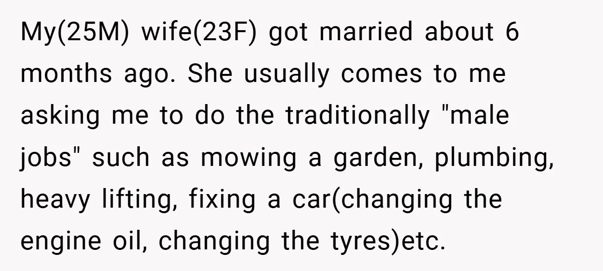 My(25M) wife(23F) got married about 6 months ago. She usually comes to me asking me to do the traditionally "male jobs" such as mowing a garden, plumbing, heavy lifting, fixing...