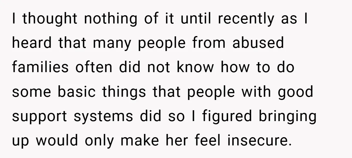 I thought nothing of it until recently as I heard that many people from abused families often did not know how to do some basic things that people with good...