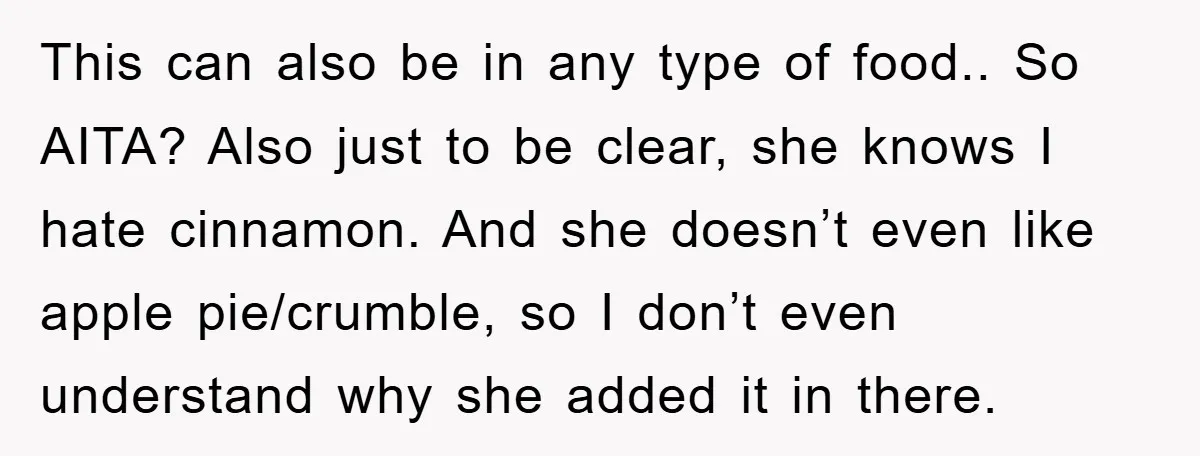 This can also be in any type of food.. So AITA? Also just to be clear, she knows I hate cinnamon. And she doesn’t even like apple pie/crumble, so I...