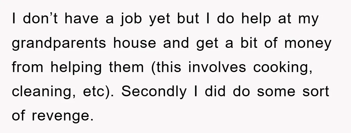 I don’t have a job yet but I do help at my grandparents house and get a bit of money from helping them (this involves cooking, cleaning, etc). Secondly I...