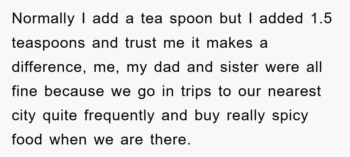 Normally I add a tea spoon but I added 1.5 teaspoons and trust me it makes a difference, me, my dad and sister were all fine because we go in...