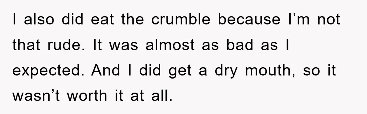 I also did eat the crumble because I’m not that rude. It was almost as bad as I expected. And I did get a dry mouth, so it wasn’t worth...