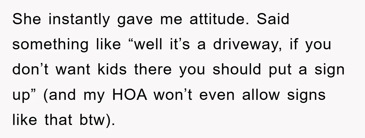 She instantly gave me attitude. Said something like “well it’s a driveway, if you don’t want kids there you should put a sign up” (and my HOA won’t even allow...