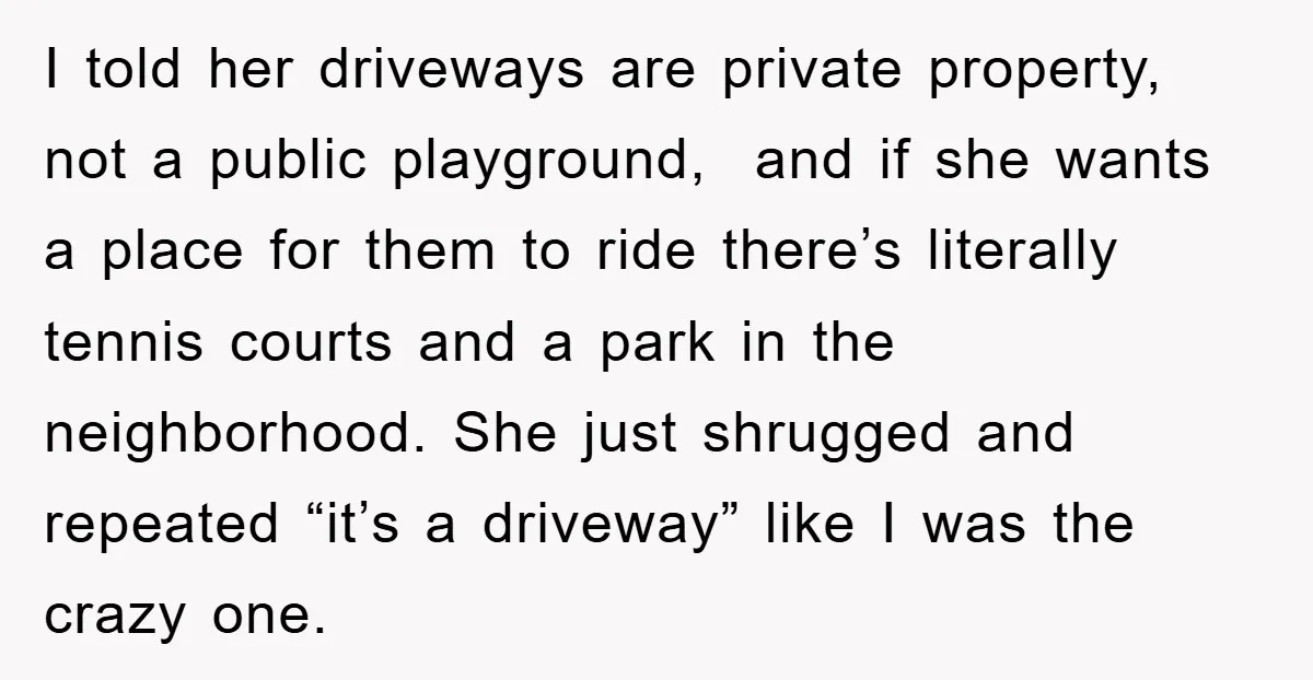 I told her driveways are private property, not a public playground, and if she wants a place for them to ride there’s literally tennis courts and a park in the...