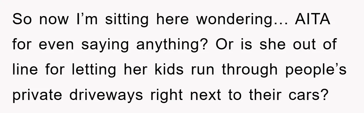 So now I’m sitting here wondering… AITA for even saying anything? Or is she out of line for letting her kids run through people’s private driveways right next to their...