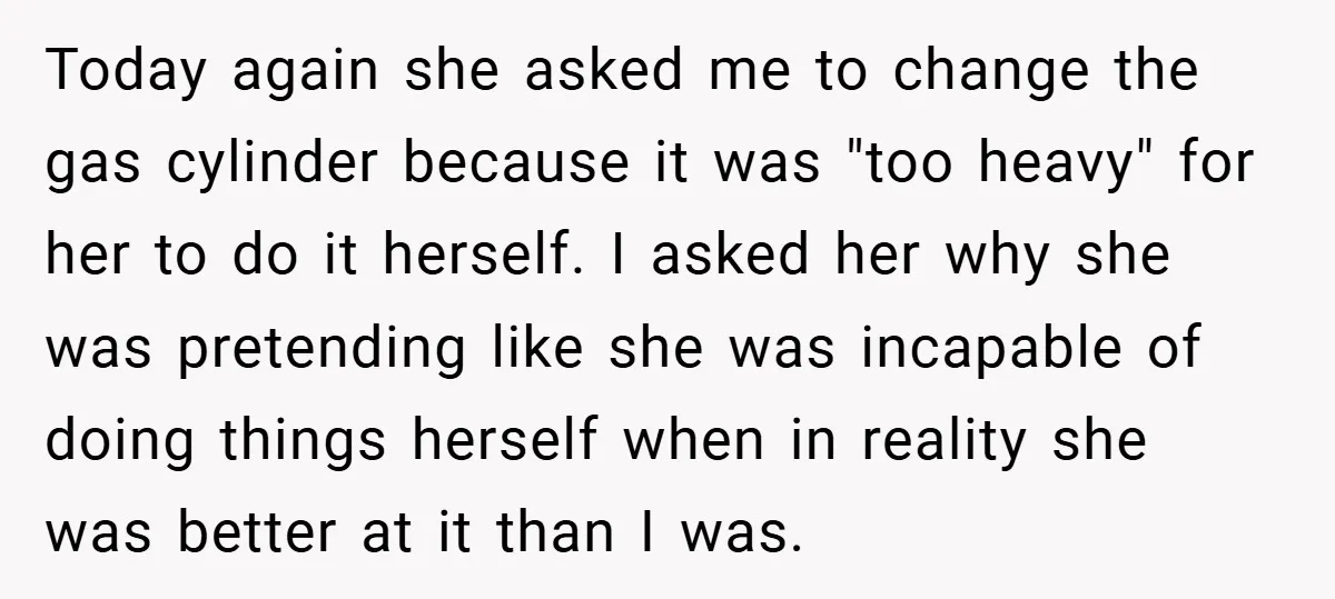 Today again she asked me to change the gas cylinder because it was "too heavy" for her to do it herself. I asked her why she was pretending like she...