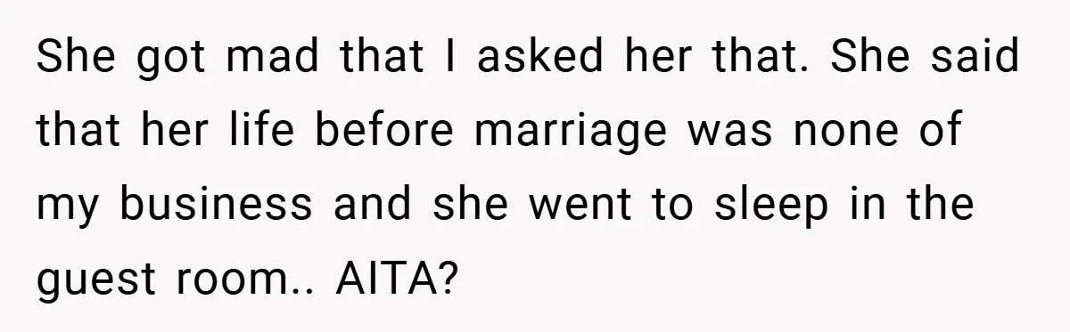 She got mad that I asked her that. She said that her life before marriage was none of my business and she went to sleep in the guest room.. AITA?
