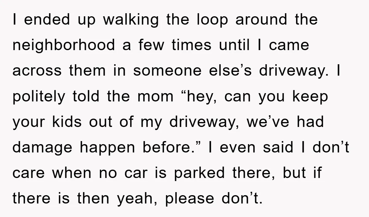 I ended up walking the loop around the neighborhood a few times until I came across them in someone else’s driveway. I politely told the mom “hey, can you keep...