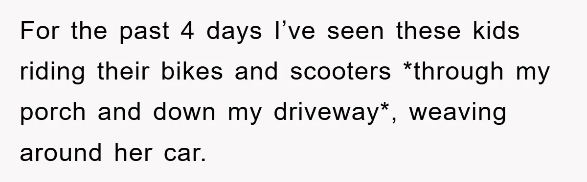 For the past 4 days I’ve seen these kids riding their bikes and scooters *through my porch and down my driveway*, weaving around her car.