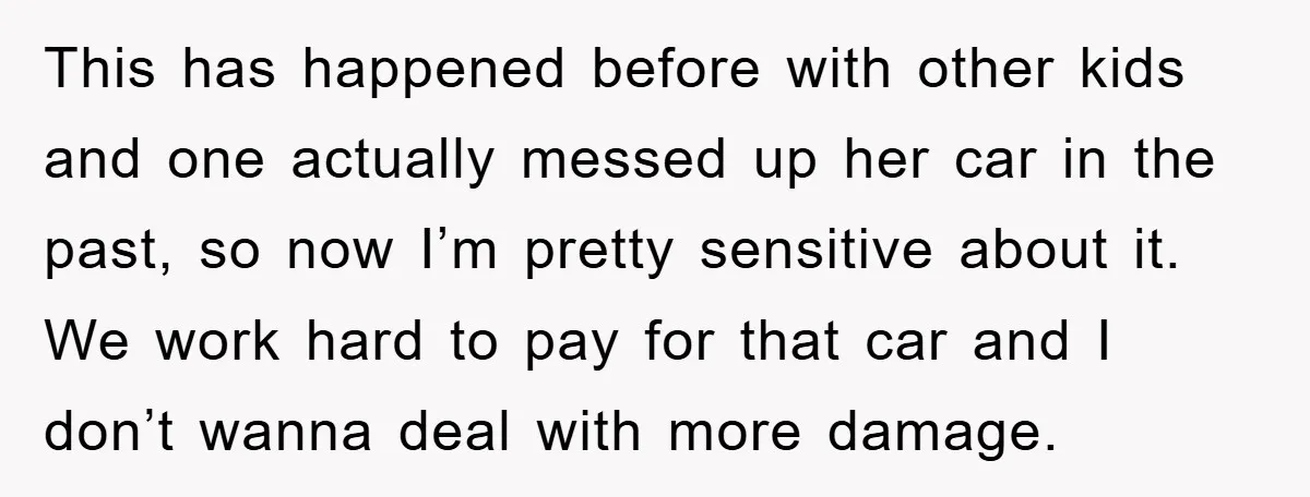 This has happened before with other kids and one actually messed up her car in the past, so now I’m pretty sensitive about it. We work hard to pay for...