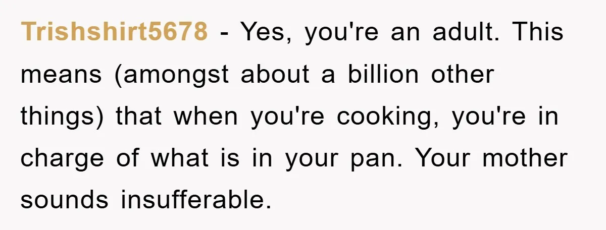 Trishshirt5678 − Yes, you're an adult. This means (amongst about a billion other things) that when you're cooking, you're in charge of what is in your pan. Your mother sounds...