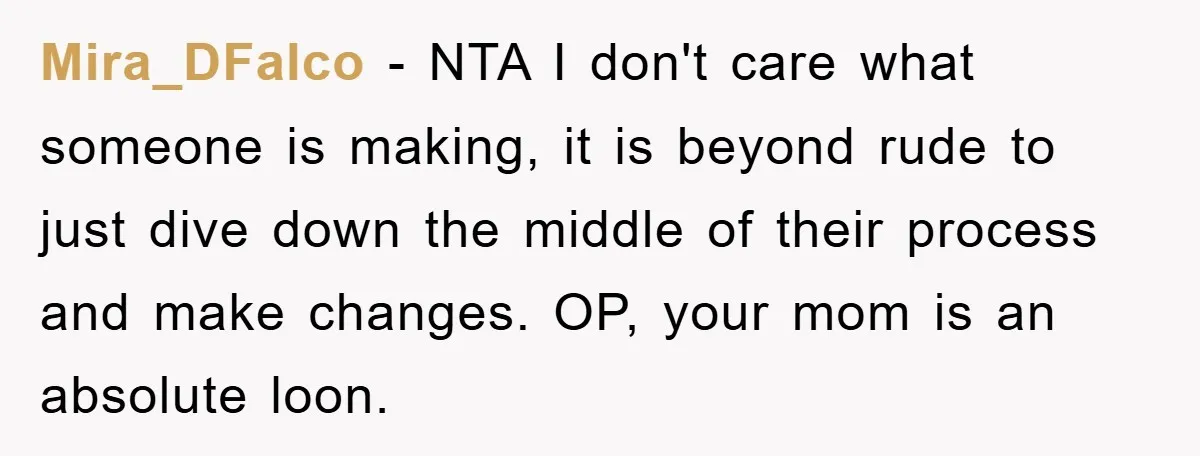 Mira_DFalco − NTA I don't care what someone is making, it is beyond rude to just dive down the middle of their process and make changes. OP, your mom is...